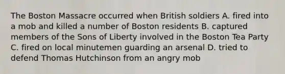 The Boston Massacre occurred when British soldiers A. fired into a mob and killed a number of Boston residents B. captured members of the Sons of Liberty involved in the Boston Tea Party C. fired on local minutemen guarding an arsenal D. tried to defend Thomas Hutchinson from an angry mob