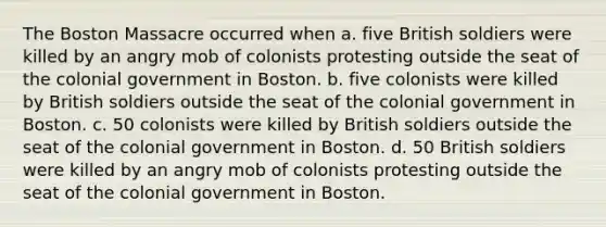 The Boston Massacre occurred when a. five British soldiers were killed by an angry mob of colonists protesting outside the seat of the colonial government in Boston. b. five colonists were killed by British soldiers outside the seat of the colonial government in Boston. c. 50 colonists were killed by British soldiers outside the seat of the colonial government in Boston. d. 50 British soldiers were killed by an angry mob of colonists protesting outside the seat of the colonial government in Boston.