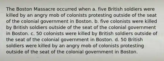 The Boston Massacre occurred when a. five British soldiers were killed by an angry mob of colonists protesting outside of the seat of the colonial government in Boston. b. five colonists were killed by British soldiers outside of the seat of the colonial government in Boston. c. 50 colonists were killed by British soldiers outside of the seat of the colonial government in Boston. d. 50 British soldiers were killed by an angry mob of colonists protesting outside of the seat of the colonial government in Boston.