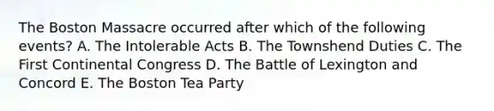 The Boston Massacre occurred after which of the following events? A. The Intolerable Acts B. The Townshend Duties C. The First Continental Congress D. The Battle of Lexington and Concord E. The Boston Tea Party