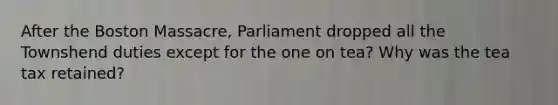 After the Boston Massacre, Parliament dropped all the Townshend duties except for the one on tea? Why was the tea tax retained?