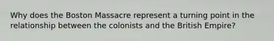 Why does the Boston Massacre represent a turning point in the relationship between the colonists and the British Empire?