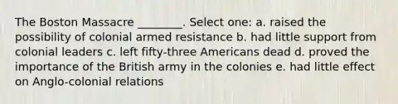 The Boston Massacre ________. Select one: a. raised the possibility of colonial armed resistance b. had little support from colonial leaders c. left fifty-three Americans dead d. proved the importance of the British army in the colonies e. had little effect on Anglo-colonial relations