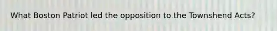 What Boston Patriot led the opposition to the Townshend Acts?