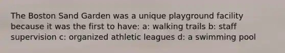 The Boston Sand Garden was a unique playground facility because it was the first to have: a: walking trails b: staff supervision c: organized athletic leagues d: a swimming pool