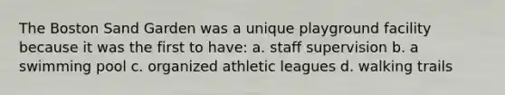 The Boston Sand Garden was a unique playground facility because it was the first to have: a. staff supervision b. a swimming pool c. organized athletic leagues d. walking trails