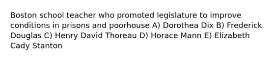 Boston school teacher who promoted legislature to improve conditions in prisons and poorhouse A) Dorothea Dix B) Frederick Douglas C) Henry David Thoreau D) Horace Mann E) Elizabeth Cady Stanton