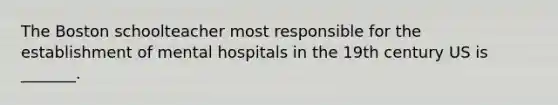 The Boston schoolteacher most responsible for the establishment of mental hospitals in the 19th century US is _______.