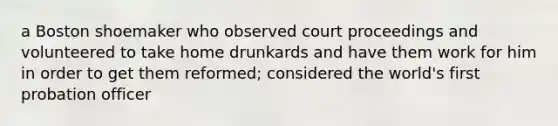 a Boston shoemaker who observed court proceedings and volunteered to take home drunkards and have them work for him in order to get them reformed; considered the world's first probation officer