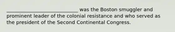 _____________________________ was the Boston smuggler and prominent leader of the colonial resistance and who served as the president of the <a href='https://www.questionai.com/knowledge/kQp0y2y2qD-second-continental-congress' class='anchor-knowledge'>second continental congress</a>.