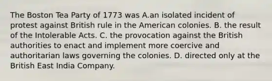 The Boston Tea Party of 1773 was A.an isolated incident of protest against British rule in the American colonies. B. the result of the Intolerable Acts. C. the provocation against the British authorities to enact and implement more coercive and authoritarian laws governing the colonies. D. directed only at the British East India Company.