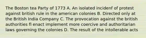 The Boston tea Party of 1773 A. An isolated incidenf of protest against british rule in the american colonies B. Directed only at the British India Company C. The provocation against the british authorities fl enact implement more coercive and authoritarian laws governing the colonies D. The result of the intollerable acts