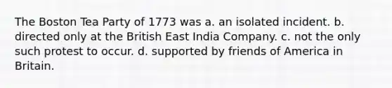 The Boston Tea Party of 1773 was a. an isolated incident. b. directed only at the British East India Company. c. not the only such protest to occur. d. supported by friends of America in Britain.