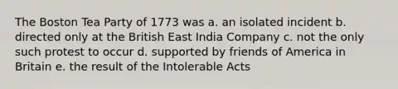 The Boston Tea Party of 1773 was a. an isolated incident b. directed only at the British East India Company c. not the only such protest to occur d. supported by friends of America in Britain e. the result of the Intolerable Acts