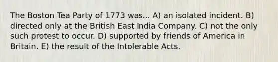 The Boston Tea Party of 1773 was... A) an isolated incident. B) directed only at the British East India Company. C) not the only such protest to occur. D) supported by friends of America in Britain. E) the result of the Intolerable Acts.