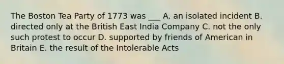 The Boston Tea Party of 1773 was ___ A. an isolated incident B. directed only at the British East India Company C. not the only such protest to occur D. supported by friends of American in Britain E. the result of the Intolerable Acts