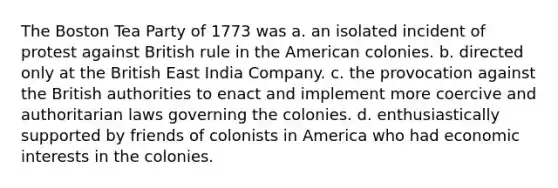 The Boston Tea Party of 1773 was a. an isolated incident of protest against British rule in the American colonies. b. directed only at the British East India Company. c. the provocation against the British authorities to enact and implement more coercive and authoritarian laws governing the colonies. d. enthusiastically supported by friends of colonists in America who had economic interests in the colonies.