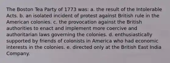 The Boston Tea Party of 1773 was: a. the result of the Intolerable Acts. b. an isolated incident of protest against British rule in the American colonies. c. the provocation against the British authorities to enact and implement more coercive and authoritarian laws governing the colonies. d. enthusiastically supported by friends of colonists in America who had economic interests in the colonies. e. directed only at the British East India Company.