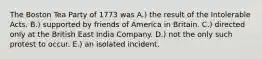 The Boston Tea Party of 1773 was A.) the result of the Intolerable Acts. B.) supported by friends of America in Britain. C.) directed only at the British East India Company. D.) not the only such protest to occur. E.) an isolated incident.