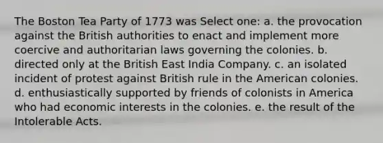 The Boston Tea Party of 1773 was Select one: a. the provocation against the British authorities to enact and implement more coercive and authoritarian laws governing the colonies. b. directed only at the British East India Company. c. an isolated incident of protest against British rule in the American colonies. d. enthusiastically supported by friends of colonists in America who had economic interests in the colonies. e. the result of the Intolerable Acts.