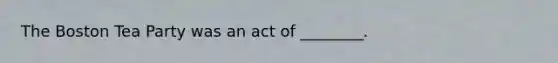 The Boston Tea Party was an act of ________.
