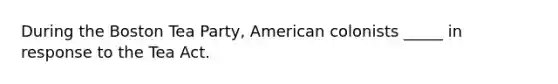 During the Boston Tea Party, American colonists _____ in response to the Tea Act.