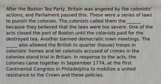 After the Boston Tea Party, Britain was angered by the colonists' actions, and Parliament passed this. These were a series of laws to punish the colonies. The colonists called them the ______ because they believed that the laws were too severe. One of the acts closed the port of Boston until the colonists paid for the destroyed tea. Another banned democratic town meetings. The _____ also allowed the British to quarter (house) troops in colonists' homes and let colonists accused of crimes in the colonies stand trial in Britain. In response to the acts, the colonies came together in September 1774, at the First Continental Congress in Philadelphia to mobilize a united resistance to the Crown and these policies.