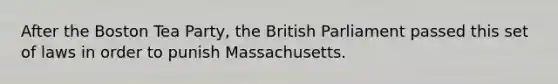 After the Boston Tea Party, the British Parliament passed this set of laws in order to punish Massachusetts.