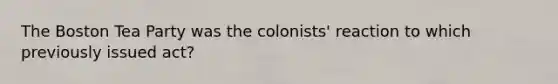 The Boston Tea Party was the colonists' reaction to which previously issued act?