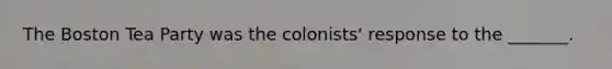 The Boston Tea Party was the colonists' response to the _______.