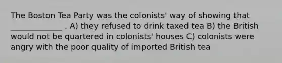 The Boston Tea Party was the colonists' way of showing that _____________ . A) they refused to drink taxed tea B) the British would not be quartered in colonists' houses C) colonists were angry with the poor quality of imported British tea