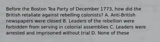 Before the Boston Tea Party of December 1773, how did the British retaliate against rebelling colonists? A. Anti-British newspapers were closed B. Leaders of the rebellion were forbidden from serving in colonial assemblies C. Leaders were arrested and imprisoned without trial D. None of these