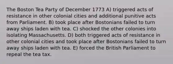 The Boston Tea Party of December 1773 A) triggered acts of resistance in other colonial cities and additional punitive acts from Parliament. B) took place after Bostonians failed to turn away ships laden with tea. C) shocked the other colonies into isolating Massachusetts. D) both triggered acts of resistance in other colonial cities and took place after Bostonians failed to turn away ships laden with tea. E) forced the British Parliament to repeal the tea tax.