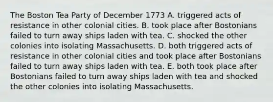 The Boston Tea Party of December 1773 A. triggered acts of resistance in other colonial cities. B. took place after Bostonians failed to turn away ships laden with tea. C. shocked the other colonies into isolating Massachusetts. D. both triggered acts of resistance in other colonial cities and took place after Bostonians failed to turn away ships laden with tea. E. both took place after Bostonians failed to turn away ships laden with tea and shocked the other colonies into isolating Massachusetts.