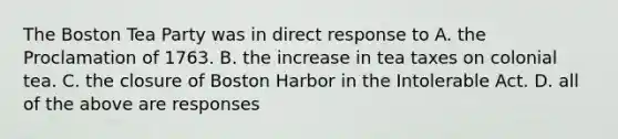 The Boston Tea Party was in direct response to A. the Proclamation of 1763. B. the increase in tea taxes on colonial tea. C. the closure of Boston Harbor in the Intolerable Act. D. all of the above are responses