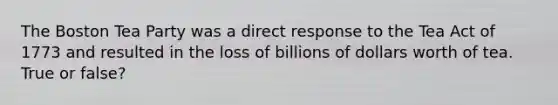 The Boston Tea Party was a direct response to the Tea Act of 1773 and resulted in the loss of billions of dollars worth of tea. True or false?