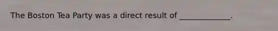 The Boston Tea Party was a direct result of _____________.