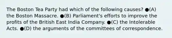 The Boston Tea Party had which of the following causes? ●(A) the Boston Massacre. ●(B) Parliament's efforts to improve the profits of the British East India Company. ●(C) the Intolerable Acts. ●(D) the arguments of the committees of correspondence.