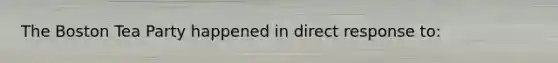 The Boston Tea Party happened in direct response to: