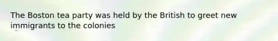 The Boston tea party was held by the British to greet new immigrants to the colonies