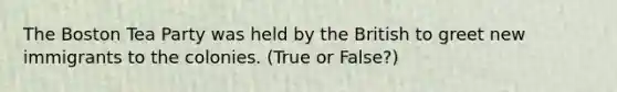 The Boston Tea Party was held by the British to greet new immigrants to the colonies. (True or False?)