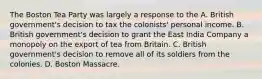 The Boston Tea Party was largely a response to the A. British government's decision to tax the colonists' personal income. B. British government's decision to grant the East India Company a monopoly on the export of tea from Britain. C. British government's decision to remove all of its soldiers from the colonies. D. Boston Massacre.