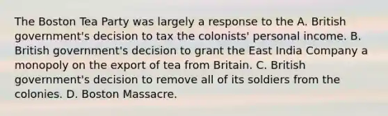 The Boston Tea Party was largely a response to the A. British government's decision to tax the colonists' personal income. B. British government's decision to grant the East India Company a monopoly on the export of tea from Britain. C. British government's decision to remove all of its soldiers from the colonies. D. Boston Massacre.