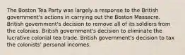 The Boston Tea Party was largely a response to the British government's actions in carrying out the Boston Massacre. British government's decision to remove all of its soldiers from the colonies. British government's decision to eliminate the lucrative colonial tea trade. British government's decision to tax the colonists' personal incomes.