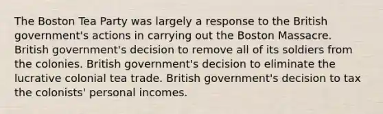 The Boston Tea Party was largely a response to the British government's actions in carrying out the Boston Massacre. British government's decision to remove all of its soldiers from the colonies. British government's decision to eliminate the lucrative colonial tea trade. British government's decision to tax the colonists' personal incomes.