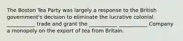 The Boston Tea Party was largely a response to the British government's decision to eliminate the lucrative colonial ___________ trade and grant the ___________ ___________ Company a monopoly on the export of tea from Britain.