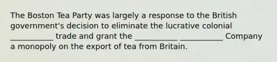 The Boston Tea Party was largely a response to the British government's decision to eliminate the lucrative colonial ___________ trade and grant the ___________ ___________ Company a monopoly on the export of tea from Britain.