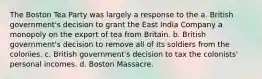 The Boston Tea Party was largely a response to the a. British government's decision to grant the East India Company a monopoly on the export of tea from Britain. b. British government's decision to remove all of its soldiers from the colonies. c. British government's decision to tax the colonists' personal incomes. d. Boston Massacre.