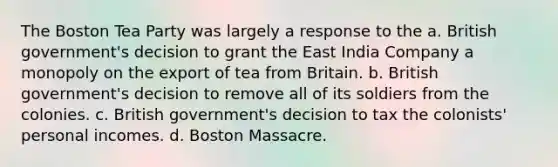 The Boston Tea Party was largely a response to the a. British government's decision to grant the East India Company a monopoly on the export of tea from Britain. b. British government's decision to remove all of its soldiers from the colonies. c. British government's decision to tax the colonists' personal incomes. d. Boston Massacre.