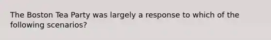 The Boston Tea Party was largely a response to which of the following scenarios?